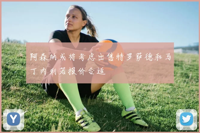 阿森纳或将考虑出售特罗萨德和马丁内利若报价合适