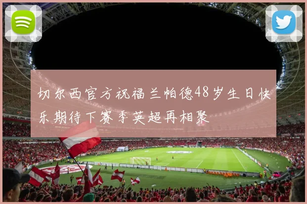 切尔西官方祝福兰帕德48岁生日快乐期待下赛季英超再相聚