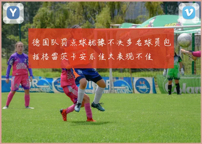 德国队罚点球犹豫不决多名球员包括格雷茨卡安东佳夫表现不佳