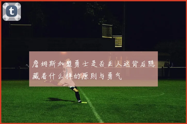 詹姆斯加盟勇士是否丢人这背后隐藏着什么样的原则与勇气