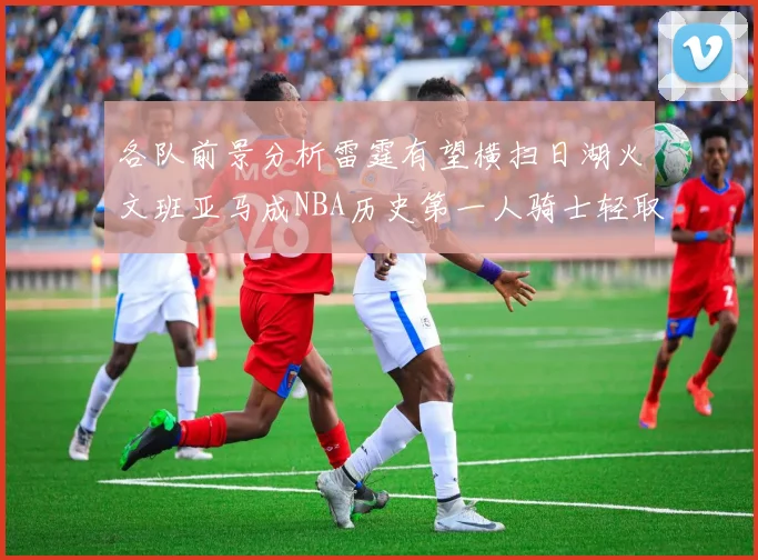 各队前景分析雷霆有望横扫日湖火文班亚马成NBA历史第一人骑士轻取猛龙