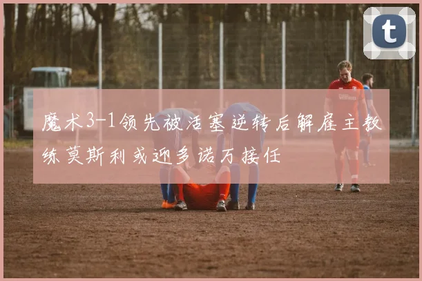 魔术3-1领先被活塞逆转后解雇主教练莫斯利或迎多诺万接任
