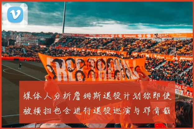 媒体人分析詹姆斯退役计划称即使被横扫也会进行退役巡演与邓肯截然不同