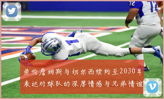 劳伦詹姆斯与切尔西续约至2030年表达对球队的深厚情感与兄弟情谊