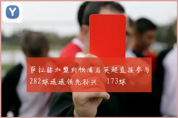 萨拉赫加盟利物浦后英超直接参与282球遥遥领先孙兴慜173球