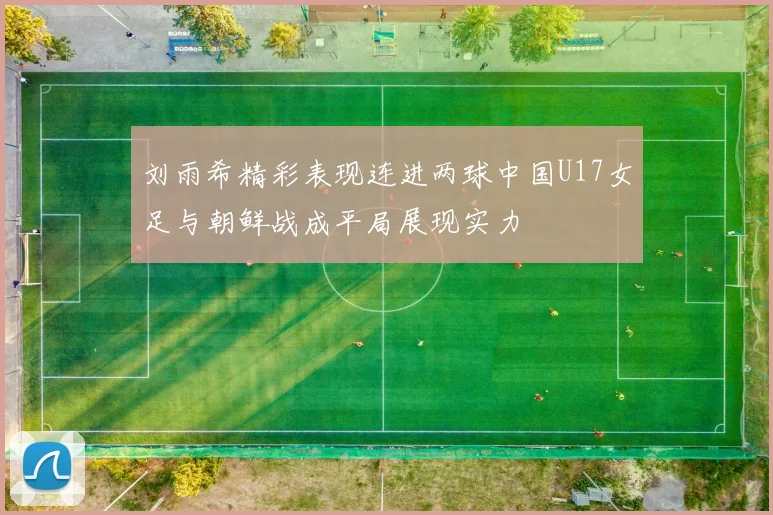 刘雨希精彩表现连进两球中国U17女足与朝鲜战成平局展现实力