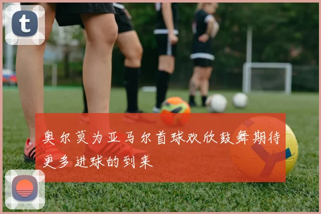 奥尔莫为亚马尔首球欢欣鼓舞期待更多进球的到来