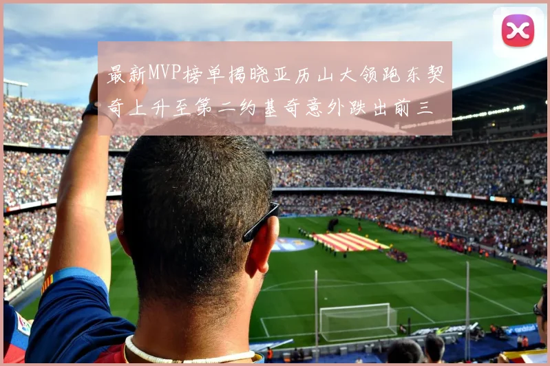 最新MVP榜单揭晓亚历山大领跑东契奇上升至第二约基奇意外跌出前三名