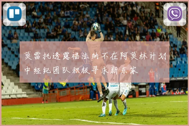 莫雷托透露福法纳不在阿莫林计划中经纪团队积极寻求新东家