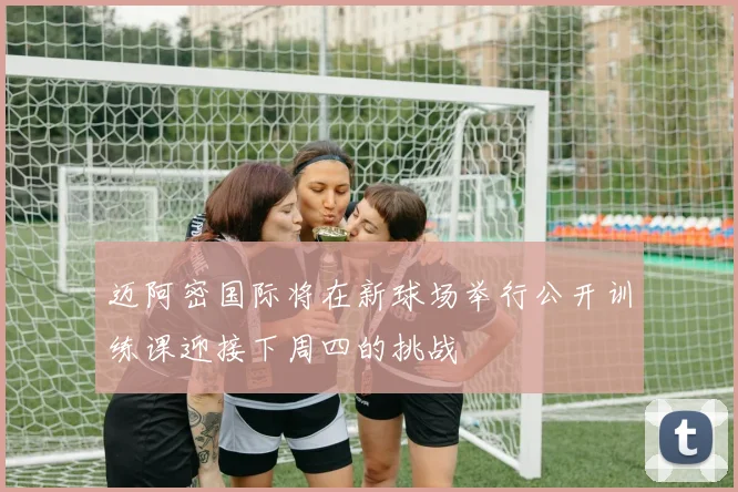 迈阿密国际将在新球场举行公开训练课迎接下周四的挑战