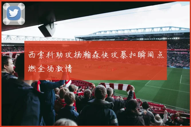 西索科助攻杨瀚森快攻暴扣瞬间点燃全场激情