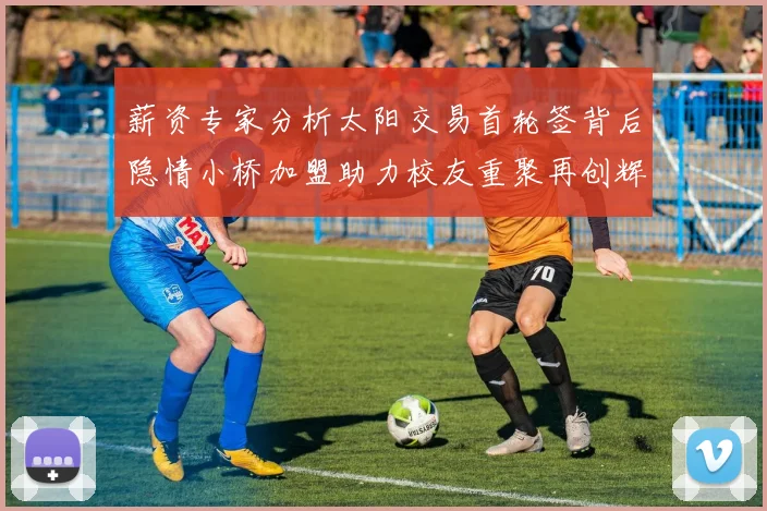 薪资专家分析太阳交易首轮签背后隐情小桥加盟助力校友重聚再创辉煌