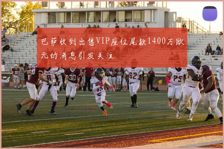 巴萨收到出售VIP座位尾款1400万欧元的消息引发关注