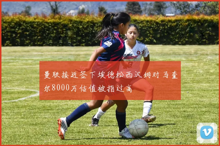 曼联接近签下埃德松西汉姆对马奎尔8000万估值被指过高
