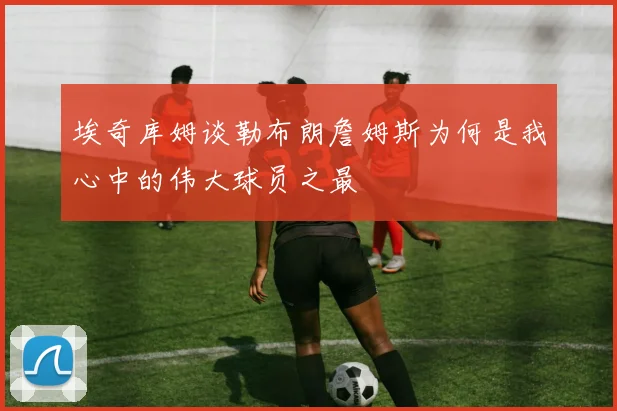 埃奇库姆谈勒布朗詹姆斯为何是我心中的伟大球员之最