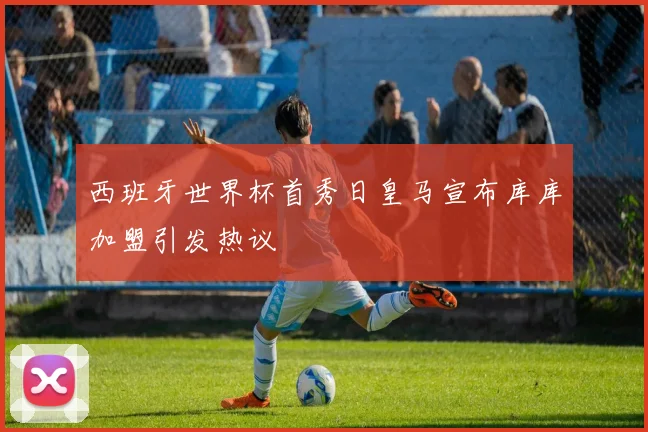 西班牙世界杯首秀日皇马宣布库库加盟引发热议