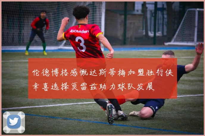 伦德博格感慨达斯蒂梅加盟独行侠幸喜选择莫雷兹助力球队发展