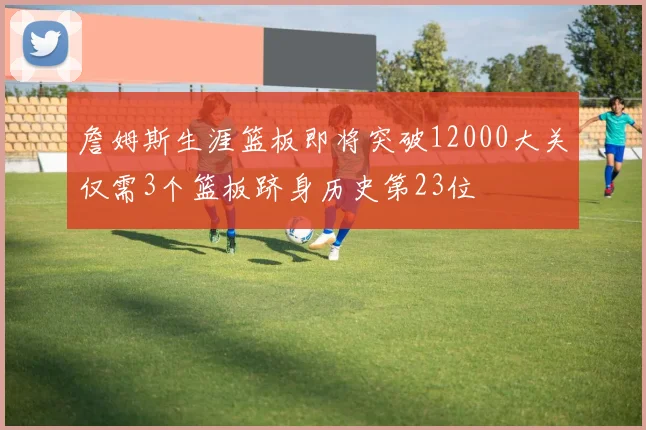 詹姆斯生涯篮板即将突破12000大关仅需3个篮板跻身历史第23位