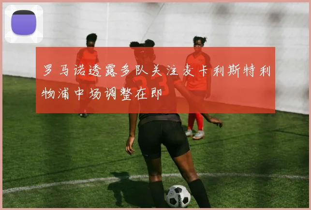 罗马诺透露多队关注麦卡利斯特利物浦中场调整在即