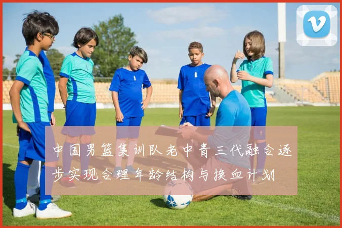 中国男篮集训队老中青三代融合逐步实现合理年龄结构与换血计划