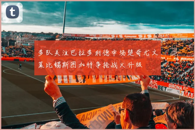 多队关注巴拉多利德中场楚奇尤文莱比锡斯图加特争抢战火升级