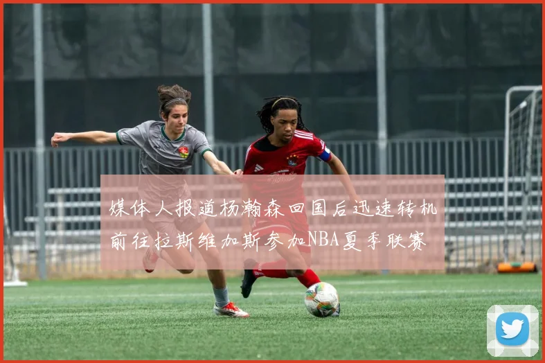 媒体人报道杨瀚森回国后迅速转机前往拉斯维加斯参加NBA夏季联赛
