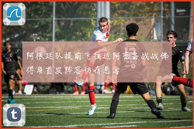 阿根廷队提前飞往迈阿密备战战佛得角首发阵容仍存悬念