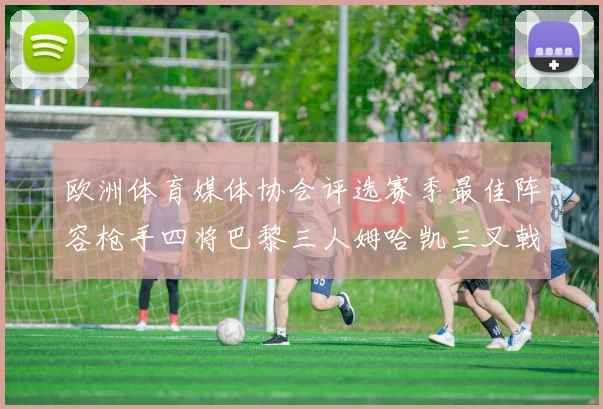 欧洲体育媒体协会评选赛季最佳阵容枪手四将巴黎三人姆哈凯三叉戟引关注