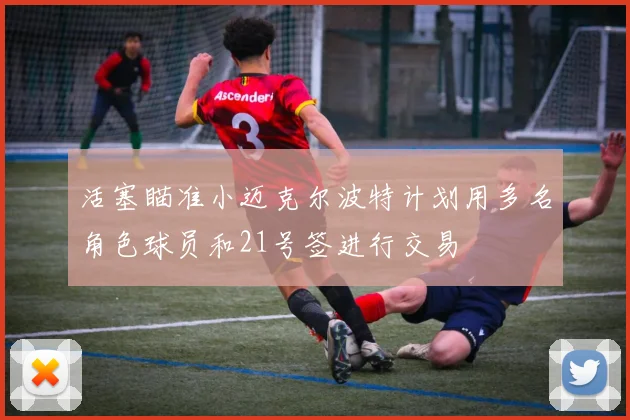 活塞瞄准小迈克尔波特计划用多名角色球员和21号签进行交易