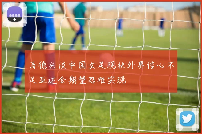 马德兴谈中国女足现状外界信心不足亚运会期望恐难实现