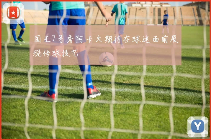 国王7号秀阿卡夫期待在球迷面前展现传球技艺