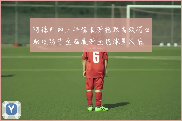 阿德巴约上半场表现抢眼高效得分助攻防守全面展现全能球员风采