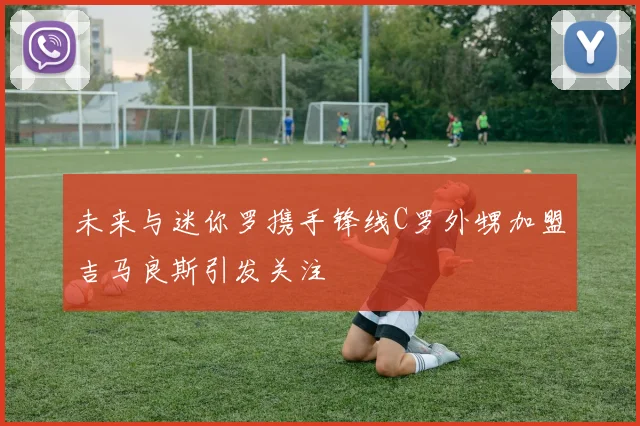 未来与迷你罗携手锋线C罗外甥加盟吉马良斯引发关注