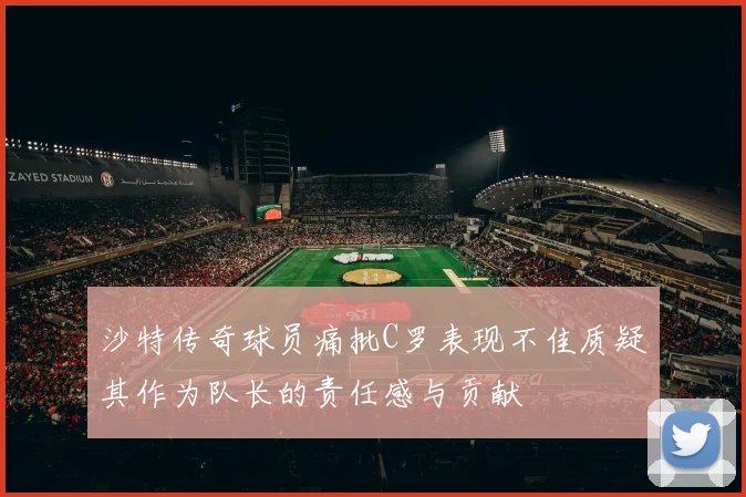 沙特传奇球员痛批C罗表现不佳质疑其作为队长的责任感与贡献