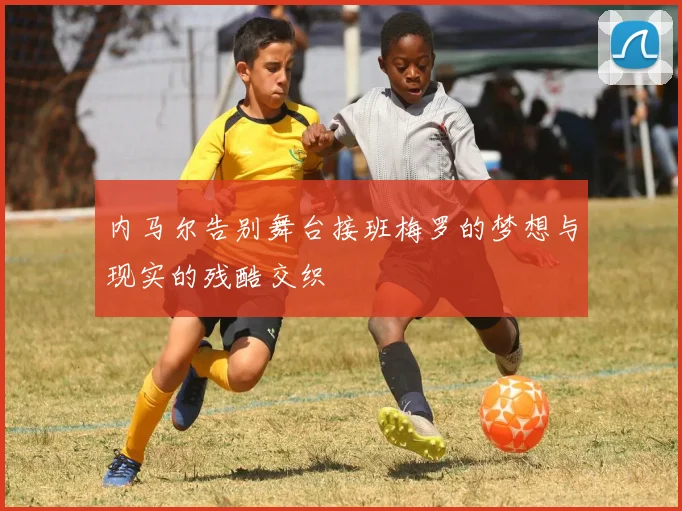 内马尔告别舞台接班梅罗的梦想与现实的残酷交织