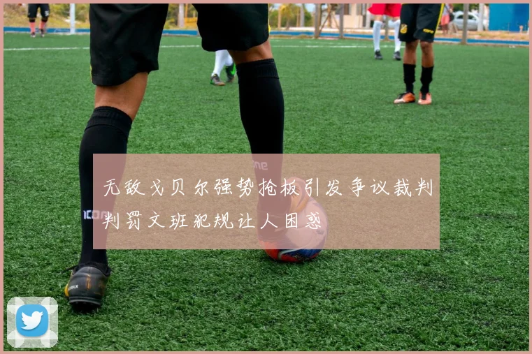 无敌戈贝尔强势抢板引发争议裁判判罚文班犯规让人困惑